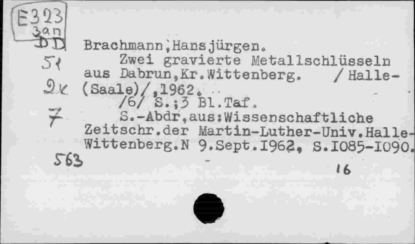 ﻿(єзта
\ Зап
■3) Ö Brachmann іHans jürgen »
■j Zwei gravierte Metallschlüsseln aus Dabrun,Kr.Wittenberg. /Halle-(Saale)/,196 2, -, /6/ S.;3 Bl.Taf.
r- S.-Abdr,aus:Wissenschaftliche
Ze it sehr. der Mart in-Luther-Univ. Halle-Witt enberg.N 9.Sept.1962, s.1085-1090
rfi2>	-	l6